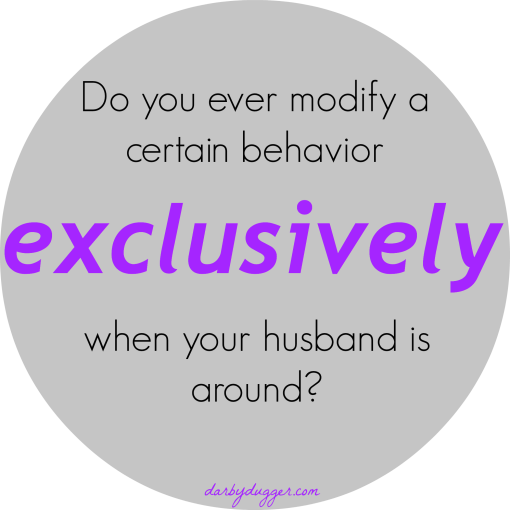 Do you ever modify a certain behavior exclusively when your husband is around? 