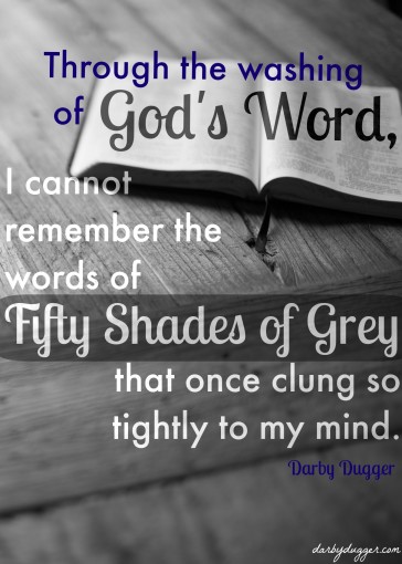 Through the washing of God's Word, I cannot remember the words of Fifty Shades of Grey that once clung so tightly to my mind. Darby Dugger