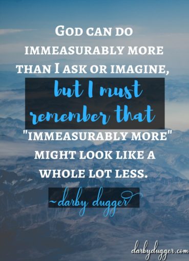 God can do immeasurably more than I ask or imagine, but I must remember that Immeasurably more might look like a whole lot less. Darby Dugger